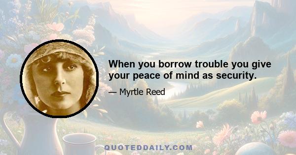 When you borrow trouble you give your peace of mind as security.