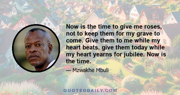 Now is the time to give me roses, not to keep them for my grave to come. Give them to me while my heart beats, give them today while my heart yearns for jubilee. Now is the time.