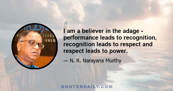 I am a believer in the adage - performance leads to recognition, recognition leads to respect and respect leads to power.