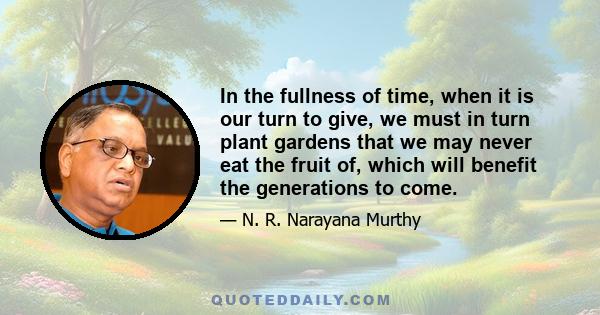 In the fullness of time, when it is our turn to give, we must in turn plant gardens that we may never eat the fruit of, which will benefit the generations to come.