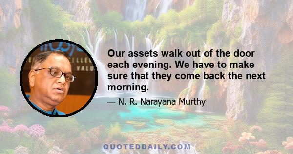 Our assets walk out of the door each evening. We have to make sure that they come back the next morning.