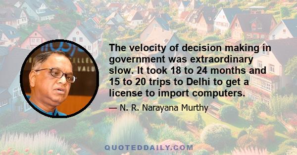 The velocity of decision making in government was extraordinary slow. It took 18 to 24 months and 15 to 20 trips to Delhi to get a license to import computers.