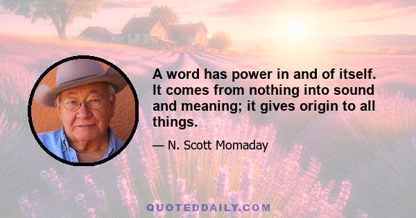 A word has power in and of itself. It comes from nothing into sound and meaning; it gives origin to all things.