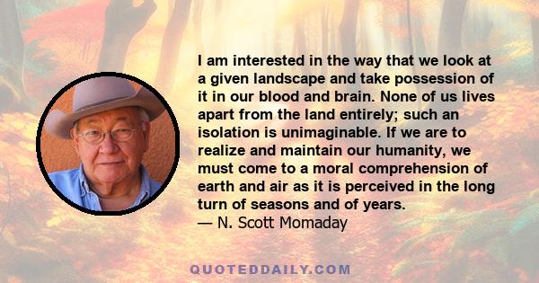 I am interested in the way that we look at a given landscape and take possession of it in our blood and brain. None of us lives apart from the land entirely; such an isolation is unimaginable. If we are to realize and