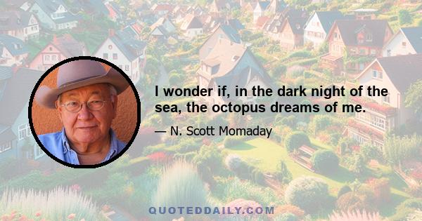 I wonder if, in the dark night of the sea, the octopus dreams of me.