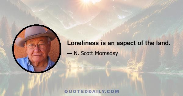 Loneliness is an aspect of the land.