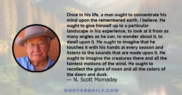 Once in his life, a man ought to concentrate his mind upon the remembered earth, I believe. He ought to give himself up to a particular landscape in his experience, to look at it from as many angles as he can, to wonder 