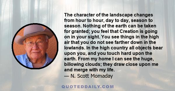 The character of the landscape changes from hour to hour, day to day, season to season. Nothing of the earth can be taken for granted; you feel that Creation is going on in your sight. You see things in the high air