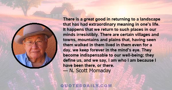 There is a great good in returning to a landscape that has had extraordinary meaning in one's life. It happens that we return to such places in our minds irresistibly. There are certain villages and towns, mountains and 