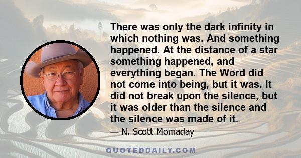 There was only the dark infinity in which nothing was. And something happened. At the distance of a star something happened, and everything began. The Word did not come into being, but it was. It did not break upon the