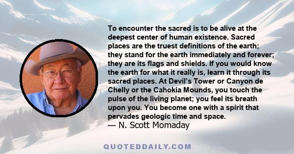 To encounter the sacred is to be alive at the deepest center of human existence. Sacred places are the truest definitions of the earth; they stand for the earth immediately and forever; they are its flags and shields.