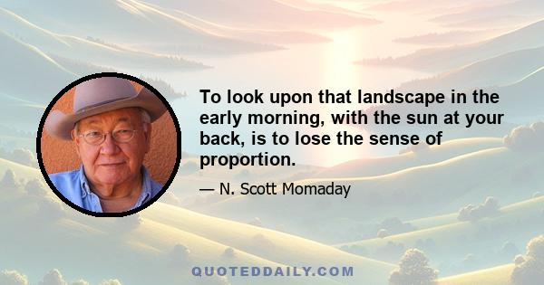 To look upon that landscape in the early morning, with the sun at your back, is to lose the sense of proportion.