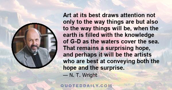 Art at its best draws attention not only to the way things are but also to the way things will be, when the earth is filled with the knowledge of G-D as the waters cover the sea. That remains a surprising hope, and