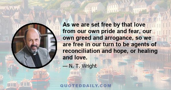 As we are set free by that love from our own pride and fear, our own greed and arrogance, so we are free in our turn to be agents of reconciliation and hope, or healing and love.