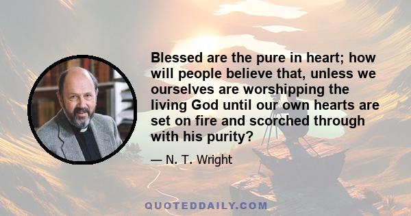 Blessed are the pure in heart; how will people believe that, unless we ourselves are worshipping the living God until our own hearts are set on fire and scorched through with his purity?