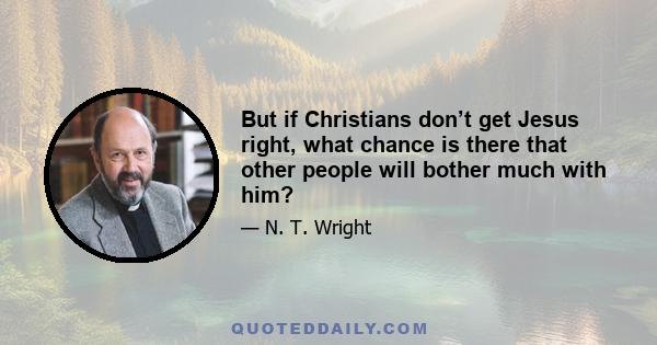 But if Christians don’t get Jesus right, what chance is there that other people will bother much with him?