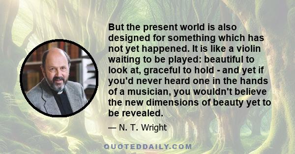 But the present world is also designed for something which has not yet happened. It is like a violin waiting to be played: beautiful to look at, graceful to hold - and yet if you'd never heard one in the hands of a