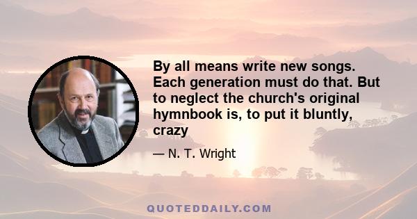 By all means write new songs. Each generation must do that. But to neglect the church's original hymnbook is, to put it bluntly, crazy