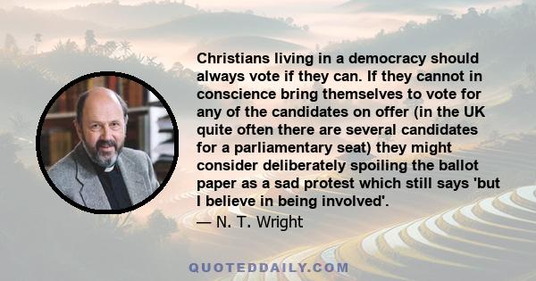 Christians living in a democracy should always vote if they can. If they cannot in conscience bring themselves to vote for any of the candidates on offer (in the UK quite often there are several candidates for a