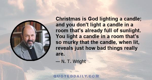 Christmas is God lighting a candle; and you don't light a candle in a room that's already full of sunlight. You light a candle in a room that's so murky that the candle, when lit, reveals just how bad things really are.