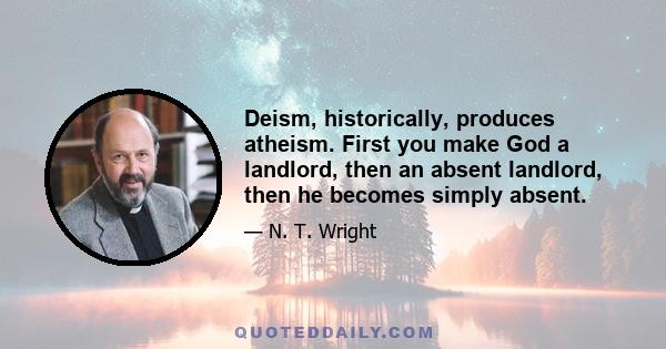 Deism, historically, produces atheism. First you make God a landlord, then an absent landlord, then he becomes simply absent.