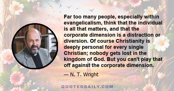 Far too many people, especially within evangelicalism, think that the individual is all that matters, and that the corporate dimension is a distraction or diversion. Of course Christianity is deeply personal for every