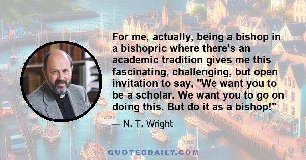 For me, actually, being a bishop in a bishopric where there's an academic tradition gives me this fascinating, challenging, but open invitation to say, We want you to be a scholar. We want you to go on doing this. But