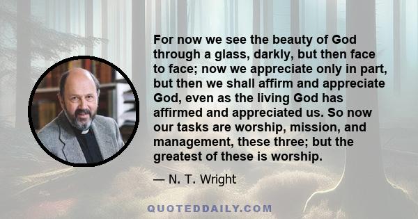 For now we see the beauty of God through a glass, darkly, but then face to face; now we appreciate only in part, but then we shall affirm and appreciate God, even as the living God has affirmed and appreciated us. So