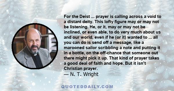 For the Deist ... prayer is calling across a void to a distant deity. This lofty figure may or may not be listening. He, or it, may or may not be inclined, or even able, to do very much about us and our world, even if