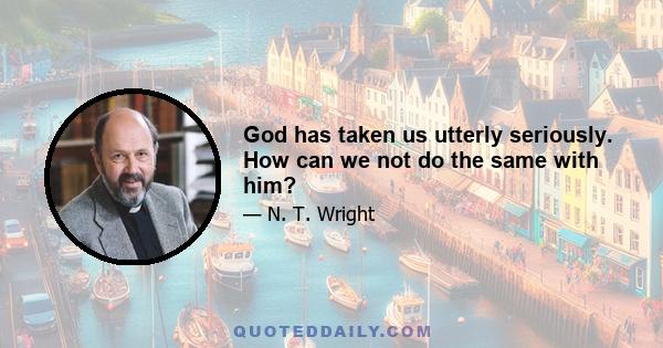 God has taken us utterly seriously. How can we not do the same with him?