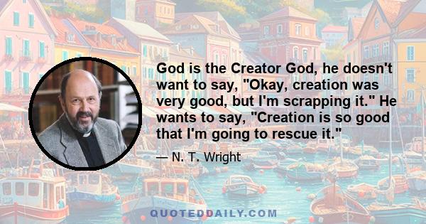 God is the Creator God, he doesn't want to say, Okay, creation was very good, but I'm scrapping it. He wants to say, Creation is so good that I'm going to rescue it.