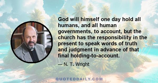 God will himself one day hold all humans, and all human governments, to account, but the church has the responsibility in the present to speak words of truth and judgment in advance of that final holding-to-account.