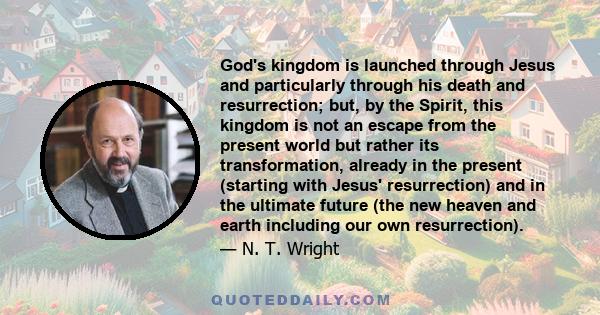 God's kingdom is launched through Jesus and particularly through his death and resurrection; but, by the Spirit, this kingdom is not an escape from the present world but rather its transformation, already in the present 