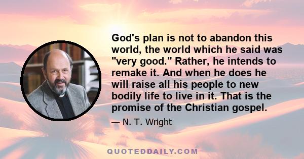 God's plan is not to abandon this world, the world which he said was very good. Rather, he intends to remake it. And when he does he will raise all his people to new bodily life to live in it. That is the promise of the 