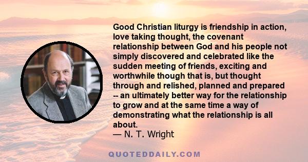 Good Christian liturgy is friendship in action, love taking thought, the covenant relationship between God and his people not simply discovered and celebrated like the sudden meeting of friends, exciting and worthwhile