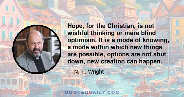 Hope, for the Christian, is not wishful thinking or mere blind optimism. It is a mode of knowing, a mode within which new things are possible, options are not shut down, new creation can happen.