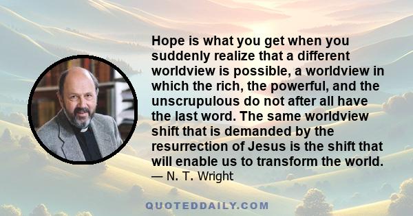 Hope is what you get when you suddenly realize that a different worldview is possible, a worldview in which the rich, the powerful, and the unscrupulous do not after all have the last word. The same worldview shift that 