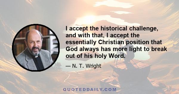 I accept the historical challenge, and with that, I accept the essentially Christian position that God always has more light to break out of his holy Word.