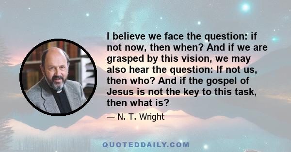 I believe we face the question: if not now, then when? And if we are grasped by this vision, we may also hear the question: If not us, then who? And if the gospel of Jesus is not the key to this task, then what is?