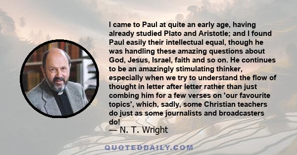 I came to Paul at quite an early age, having already studied Plato and Aristotle; and I found Paul easily their intellectual equal, though he was handling these amazing questions about God, Jesus, Israel, faith and so