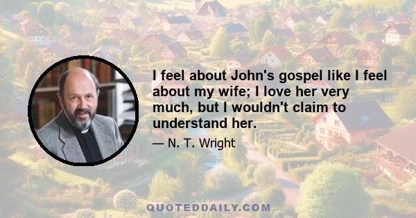 I feel about John's gospel like I feel about my wife; I love her very much, but I wouldn't claim to understand her.