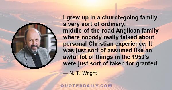 I grew up in a church-going family, a very sort of ordinary, middle-of-the-road Anglican family where nobody really talked about personal Christian experience. It was just sort of assumed like an awful lot of things in