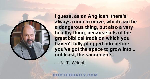 I guess, as an Anglican, there's always room to move, which can be a dangerous thing, but also a very healthy thing, because bits of the great biblical tradition which you haven't fully plugged into before you've got