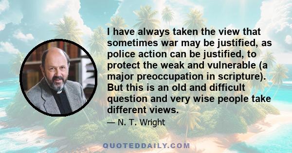 I have always taken the view that sometimes war may be justified, as police action can be justified, to protect the weak and vulnerable (a major preoccupation in scripture). But this is an old and difficult question and 