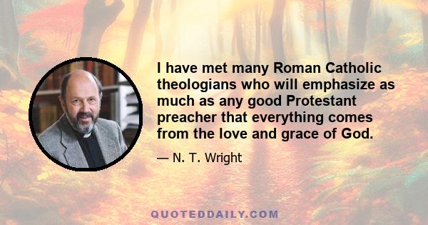 I have met many Roman Catholic theologians who will emphasize as much as any good Protestant preacher that everything comes from the love and grace of God.