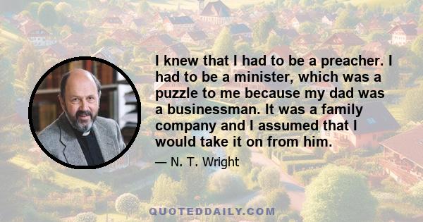 I knew that I had to be a preacher. I had to be a minister, which was a puzzle to me because my dad was a businessman. It was a family company and I assumed that I would take it on from him.