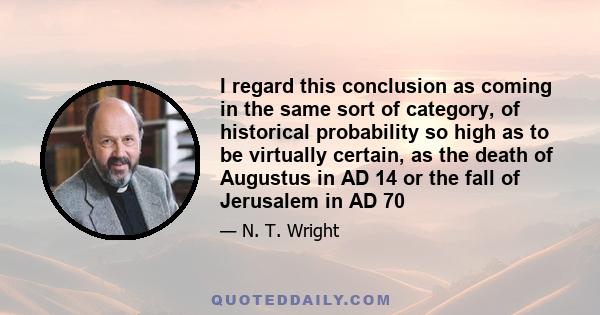 I regard this conclusion as coming in the same sort of category, of historical probability so high as to be virtually certain, as the death of Augustus in AD 14 or the fall of Jerusalem in AD 70