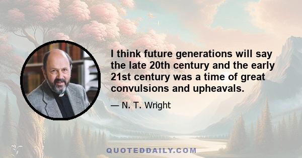 I think future generations will say the late 20th century and the early 21st century was a time of great convulsions and upheavals.