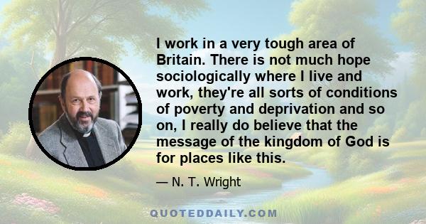 I work in a very tough area of Britain. There is not much hope sociologically where I live and work, they're all sorts of conditions of poverty and deprivation and so on, I really do believe that the message of the