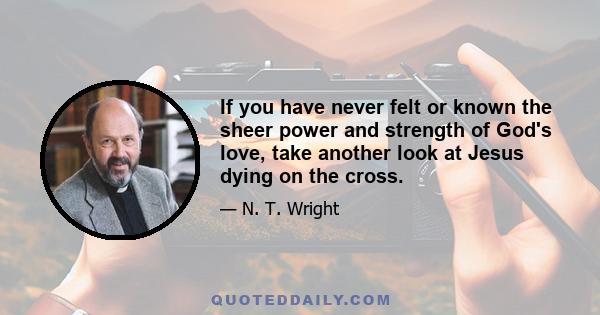 If you have never felt or known the sheer power and strength of God's love, take another look at Jesus dying on the cross.